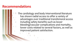 Recommendations
The cardiology and body interventional literature
has shown radial access to offer a variety of
advantages over traditional transfemoral access
including safety benefits such as lower
bleeding/vascular complications and mortality,
lower costs related to several factors, as well as
improved patient satisfaction.
 