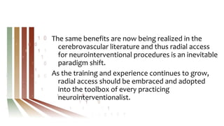 The same benefits are now being realized in the
cerebrovascular literature and thus radial access
for neurointerventional procedures is an inevitable
paradigm shift.
As the training and experience continues to grow,
radial access should be embraced and adopted
into the toolbox of every practicing
neurointerventionalist.
 