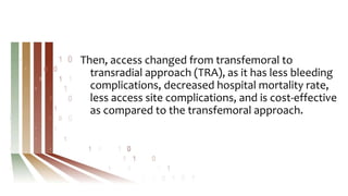 Then, access changed from transfemoral to
transradial approach (TRA), as it has less bleeding
complications, decreased hospital mortality rate,
less access site complications, and is cost-effective
as compared to the transfemoral approach.
 