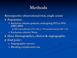 Methods
Retrospective observational trial, single center
n  Population:
      n    Inclusion criteria: patients undergoing PCI to SVG
            (2005-2009)
             n    140 transradial pts (75 ± 12) vs. 70 transfemoral pts (69 ± 12)
      n    Exclusion criteria: None
n    Data: Demographics, clinical & angiographic
n    End point :
      n    Angiographic success
      n    Bleeding complication rate
 