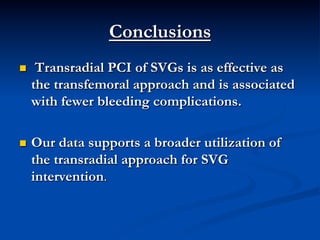 Conclusions
n     Transradial PCI of SVGs is as effective as
      the transfemoral approach and is associated
      with fewer bleeding complications.

n    Our data supports a broader utilization of
      the transradial approach for SVG
      intervention.
 