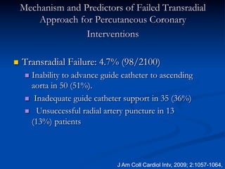 Mechanism and Predictors of Failed Transradial
          Approach for Percutaneous Coronary
                     Interventions

n    Transradial Failure: 4.7% (98/2100)
       n  Inabilityto advance guide catheter to ascending
          aorta in 50 (51%).
       n  Inadequate guide catheter support in 35 (36%)

       n  Unsuccessful radial artery puncture in 13
          (13%) patients



                                   J Am Coll Cardiol Intv, 2009; 2:1057-1064,
 