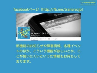 11 
facebookページ（http://fb.me/transrecjp） 
新機能のお知らせや障害情報、各種イベン 
トのほか、こういう機能が欲しいとか、こ 
こが使いにくいといった情報もお待ちして 
おります。 
 