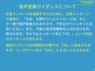音声変換ガイダンスについて 
• 伝言メッセージを登録する方のために、応答メッセージ 
の最後に、「なお、お預かりしたメッセージは、セン 
ター側で音声変換されますので、できるだけハッキリとお 
話ください。また、今後の音声認識率向上のためにも利 
用されます。それではメッセージをどうぞ。」という内容 
のガイダンスが流れます。 
• 通知ガイダンスは初期設定状態では「ON」に設定されま 
すが、ユーザサイト内で「OFF」にすることもできます。 
14 
 