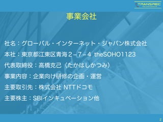 事業会社 
社名：グローバル・インターネット・ジャパン株式会社 
本社：東京都江東区青海２-７-４ theSOHO1123 
代表取締役：高橋克己（たかはしかつみ） 
事業内容：企業向け研修の企画・運営 
主要取引先：株式会社 NTTドコモ 
主要株主：SBIインキュベーション他 
2 
 