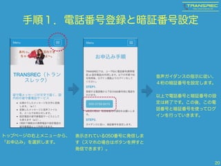 手順１．電話番号登録と暗証番号設定 
20 
トップページの右上メニューから、 
「お申込み」を選択します。 
表示されている050番号に発信しま 
す（スマホの場合はボタンを押すと 
発信できます）。 
音声ガイダンスの指示に従い、 
４桁の暗証番号を設定します。 
! 
以上で電話番号と暗証番号の設 
定は終了です。この後、この電 
話番号と暗証番号を使ってログ 
インを行っていきます。 
 