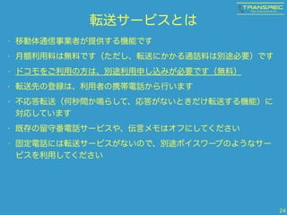 転送サービスとは 
• 移動体通信事業者が提供する機能です 
• 月額利用料は無料です（ただし、転送にかかる通話料は別途必要）です 
• ドコモをご利用の方は、別途利用申し込みが必要です（無料） 
• 転送先の登録は、利用者の携帯電話から行います 
• 不応答転送（何秒間か鳴らして、応答がないときだけ転送する機能）に 
対応しています 
• 既存の留守番電話サービスや、伝言メモはオフにしてください 
• 固定電話には転送サービスがないので、別途ボイスワープのようなサー 
ビスを利用してください 
24 
 