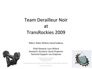 Team Derailleur Noir at TransRockies 2009 Riders: Robin Willard, David Sudbury Chief Steward: Lynn Willard Steward’s Assistant: Sarah Chapman Technical Support: Les Chapman Created and edited by David Sudbury Most photos by Les Chapman A few photos by others TransRockies logo, map and route profiles used in this slide show are copyrighted 2008 by TransRockies Inc.  They are used with permission.  