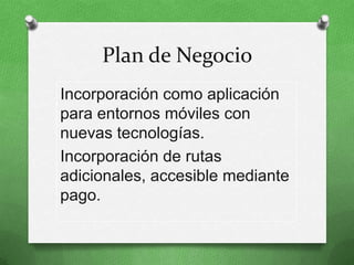 Plan de Negocio
Incorporación como aplicación
para entornos móviles con
nuevas tecnologías.
Incorporación de rutas
adicionales, accesible mediante
pago.
 
