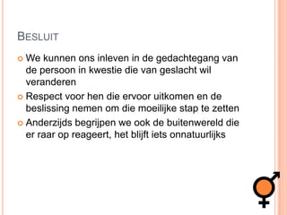 BesluitWe kunnen ons inleven in de gedachtegang van de persoon in kwestie die van geslacht wil veranderenRespect voor hen die ervoor uitkomen en de beslissing nemen om die moeilijke stap te zetten Anderzijds begrijpen we ook de buitenwereld die er raar op reageert, het blijft iets onnatuurlijks