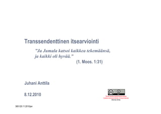 Transsendenttinen itsearviointi
                          ”Ja Jumala katsoi kaikkea tekemäänsä,
                          ja kaikki oli hyvää.”
                                                (1. Moos. 1:31)



              Juhani Anttila

             8.12.2010                                        Tämän teoksen käyttöoikeutta koskee
                                                           Creative Commons Nimeä 1.0 Suomi-lisenssi
                                                                       (Mainitse lähde)
1
    3851/20.11.2010/jan
 