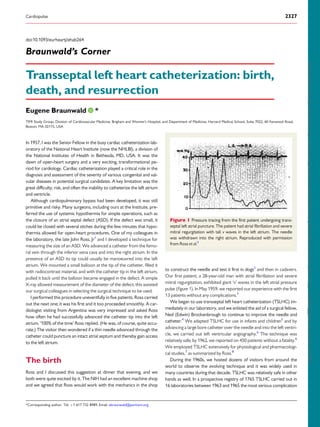 doi:10.1093/eurheartj/ehab264
Braunwald’s Corner
Transseptal left heart catheterization: birth,
death, and resurrection
Eugene Braunwald *
TIMI Study Group, Division of Cardiovascular Medicine, Brigham and Women’s Hospital, and Department of Medicine, Harvard Medical School, Suite 7022, 60 Fenwood Road,
Boston, MA 02115, USA
In 1957, I was the Senior Fellow in the busy cardiac catheterization lab-
oratory of the National Heart Institute (now the NHLBI), a division of
the National Institutes of Health in Bethesda, MD, USA. It was the
dawn of open-heart surgery and a very exciting, transformational pe-
riod for cardiology. Cardiac catheterization played a critical role in the
diagnosis and assessment of the severity of various congenital and val-
vular diseases in potential surgical candidates. A key limitation was the
great difficulty, risk, and often the inability to catheterize the left atrium
and ventricle.
Although cardiopulmonary bypass had been developed, it was still
primitive and risky. Many surgeons, including ours at the Institute, pre-
ferred the use of systemic hypothermia for simple operations, such as
the closure of an atrial septal defect (ASD). If the defect was small, it
could be closed with several stiches during the few minutes that hypo-
thermia allowed for open-heart procedures. One of my colleagues in
the laboratory, the late John Ross, Jr1
and I developed a technique for
measuring the size of an ASD. We advanced a catheter from the femo-
ral vein through the inferior vena cava and into the right atrium. In the
presence of an ASD its tip could usually be manoeuvred into the left
atrium. We mounted a small balloon at the tip of the catheter, filled it
with radiocontrast material, and with the catheter tip in the left atrium,
pulled it back until the balloon became engaged in the defect. A simple
X-ray allowed measurement of the diameter of the defect; this assisted
our surgical colleagues in selecting the surgical technique to be used.
I performed this procedure uneventfully in five patients. Ross carried
out the next one; it was his first and it too proceeded smoothly. A car-
diologist visiting from Argentina was very impressed and asked Ross
how often he had successfully advanced the catheter tip into the left
atrium. ‘100% of the time’ Ross replied. (He was, of course, quite accu-
rate.) The visitor then wondered if a thin needle advanced through the
catheter could puncture an intact atrial septum and thereby gain access
to the left atrium.
The birth
Ross and I discussed this suggestion at dinner that evening, and we
both were quite excited by it. The NIH had an excellent machine shop
and we agreed that Ross would work with the mechanics in the shop
to construct the needle and test it first in dogs2
and then in cadavers.
Our first patient, a 28-year-old man with atrial fibrillation and severe
mitral regurgitation, exhibited giant ‘v’ waves in the left atrial pressure
pulse (Figure 1). In May 1959, we reported our experience with the first
13 patients without any complications.3
We began to use transseptal left heart catheterization (TSLHC) im-
mediately in our laboratory, and we enlisted the aid of a surgical fellow,
Ned (Edwin) Brockenbrough to continue to improve the needle and
catheter.4
We adapted TSLHC for use in infants and children5
and by
advancing a large bore catheter over the needle and into the left ventri-
cle, we carried out left ventricular angiography.6
The technique was
relatively safe; by 1962, we reported on 450 patients without a fatality.6
We employed TSLHC extensively for physiological and pharmacologi-
cal studies,7
as summarized by Ross.8
During the 1960s, we hosted dozens of visitors from around the
world to observe the evolving technique and it was widely used in
many countries during that decade. TSLHC was relatively safe in other
hands as well. In a prospective registry of 1765 TSLHC carried out in
16 laboratories between 1963 and 1965 the most serious complication
Figure 1 Pressure tracing from the first patient undergoing trans-
septal left atrial puncture. The patient had atrial fibrillation and severe
mitral regurgitation with tall v waves in the left atrium. The needle
was withdrawn into the right atrium. Reproduced with permission
from Ross et al.3
*Corresponding author. Tel: þ1 617 732 8989, Email: ebraunwald@partners.org
Cardiopulse 2327
Downloaded
from
https://academic.oup.com/eurheartj/article/42/24/2327/6284216
by
ESC
Member
Access
(EHJ
Only),
smrafla1@gmail.com
on
25
June
2021
 