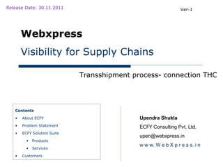Release Date: 30.11.2011                                        Ver-1




       Webxpress
       Visibility for Supply Chains

                             Transshipment process- connection THC




   Contents

   •   About ECFY                            Upendra Shukla
   •   Problem Statement                     ECFY Consulting Pvt. Ltd.
   •   ECFY Solution Suite
                                             upen@webxpress.in
         • Products
                                             w w w. W e b X p r e s s. i n
         • Services

   •   Customers
 