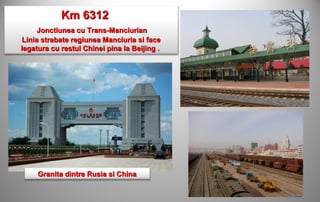Km 6312
     Jonctiunea cu Trans-Manciurian
Linia strabate regiunea Manciuria si face
legatura cu restul Chinei pina la Beijing .




     Granita dintre Rusia si China
 