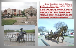 Orasul Birobidzhan situat la 75 Km de
granita cu China este capitala Regiunii
Autonome Evreiesti din Rusia .
In anii 1920 Stalin i-a incurajat pe evrei sa
colonizeze aceasta regiune ,care astazi sint in
numar de 30 000 . Ei isi pastreaza religia ,
traditiile si cultura idis , dincolo de toate
vicisitudinile istoriei , bucurind-se in prezent de
recunoasterea si protectia autoritatilor ruse .
 