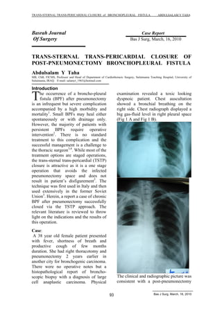 TRANS-STERNAL TRANS-PERICARDIAL CLOSURE of BRONCHOPLEURAL FISTULA ABDULSALAM Y TAHA 
Basrah Journal Case Report 
Of Surgery Bas J Surg, March, 16, 2010 
TRANS-STERNAL TRANS-PERICARDIAL CLOSURE OF 
POST-PNEUMONECTOMY BRONCHOPLEURAL FISTULA 
Abdulsalam Y Taha 
MB, ChB, FICMS, Professor and Head of Department of Cardiothoracic Surgery, Sulaimania Teaching Hospital, University of 
Sulaimania, IRAQ. E-mail: salamyt_1963@hotmail.com 
Introduction 
93 Bas J Surg, March, 16, 2010 
he occurrence of a broncho-pleural 
fistula (BPF) after pneumonectomy 
is an infrequent but severe complication 
accompanied by a high morbidity and 
mortality1. Small BPFs may heal either 
spontaneously or with drainage only. 
However, the majority of patients with 
persistent BPFs require operative 
intervention2. There is no standard 
treatment to this complication and the 
successful management is a challenge to 
the thoracic surgeon3,4. While most of the 
treatment options are staged operations, 
the trans-sternal trans-pericardial (TSTP) 
closure is attractive as it is a one stage 
operation that avoids the infected 
pneumonectomy space and does not 
result in patient s disfigurement5. The 
technique was first used in Italy and then 
used extensively in the former Soviet 
Union3. Herein, a report a case of chronic 
BPF after pneumonectomy successfully 
closed via the TSTP approach. The 
relevant literature is reviewed to throw 
light on the indications and the results of 
this operation. 
Case: 
A 38 year old female patient presented 
with fever, shortness of breath and 
productive cough of few months 
duration. She had right thoracotomy and 
pneumonectomy 2 years earlier in 
another city for bronchogenic carcinoma. 
There were no operative notes but a 
histopathological report of broncho-scopic 
biopsy with a diagnosis of large 
cell anaplastic carcinoma. Physical 
examination revealed a toxic looking 
dyspnoic patient. Chest auscultation 
showed a bronchial breathing on the 
right side. Chest radiograph displayed a 
big gas-fluid level in right pleural space 
(Fig 1 A and Fig 1 B). 
The clinical and radiographic picture was 
consistent with a post-pneumonectomy 
T 
 