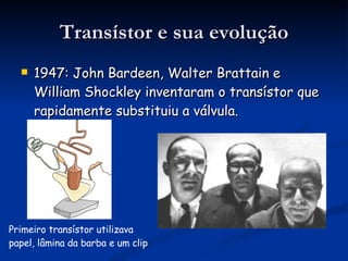 Transístor e sua evolução 1947: John Bardeen, Walter Brattain e William Shockley inventaram o transístor que rapidamente substituiu a válvula.  Primeiro transístor utilizava papel, lâmina da barba e um clip 