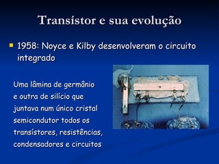 Transístor e sua evolução 1958: Noyce e Kilby desenvolveram o circuito integrado Uma lâmina de germânio  e outra de silício que  juntava num único cristal semicondutor todos os  transístores, resistências,  condensadores e circuitos 
