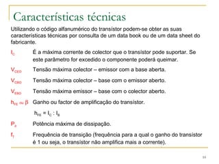 10 
Características técnicas 
Utilizando o código alfanumérico do transístor podem-se obter as suas 
características técnicas por consulta de um data book ou de um data sheet do 
fabricante. 
IC É a máxima corrente de colector que o transístor pode suportar. Se 
este parâmetro for excedido o componente poderá queimar. 
VCEO Tensão máxima colector – emissor com a base aberta. 
VCBO Tensão máxima colector – base com o emissor aberto. 
VEBO Tensão máxima emissor – base com o colector aberto. 
hFE ou b Ganho ou factor de amplificação do transístor. 
hFE = IC : IB 
Pd Potência máxima de dissipação. 
fT Frequência de transição (frequência para a qual o ganho do transístor 
é 1 ou seja, o transístor não amplifica mais a corrente). 
 