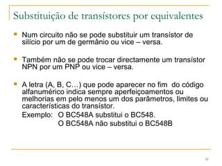 11 
Substituição de transístores por equivalentes 
 Num circuito não se pode substituir um transístor de 
silício por um de germânio ou vice – versa. 
 Também não se pode trocar directamente um transístor 
NPN por um PNP ou vice – versa. 
 A letra (A, B, C…) que pode aparecer no fim do código 
alfanumérico indica sempre aperfeiçoamentos ou 
melhorias em pelo menos um dos parâmetros, limites ou 
características do transístor. 
Exemplo: O BC548A substitui o BC548. 
O BC548A não substitui o BC548B 
 