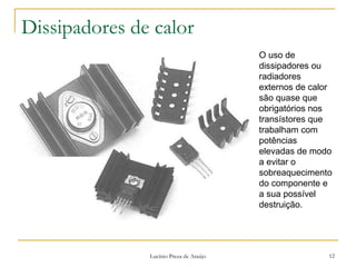 Dissipadores de calor 
O uso de 
dissipadores ou 
radiadores 
externos de calor 
são quase que 
obrigatórios nos 
transístores que 
trabalham com 
potências 
elevadas de modo 
a evitar o 
sobreaquecimento 
do componente e 
a sua possível 
destruição. 
Lucínio Preza de Araújo 12 
