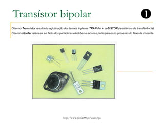 Transístor bipolar 
O termo Transístor resulta da aglutinação dos termos ingleses TRANsfer + reSISTOR (resistência de transferência). 
O termo bipolar refere-se ao facto dos portadores electrões e lacunas participarem no processo do fluxo de corrente. 
http://www.prof2000.pt/users/lpa 
 
 