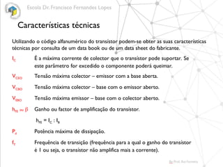 Características técnicas
Utilizando o código alfanumérico do transístor podem-se obter as suas características
técnicas por consulta de um data book ou de um data sheet do fabricante.
IC É a máxima corrente de colector que o transístor pode suportar. Se
este parâmetro for excedido o componente poderá queimar.
VCEO Tensão máxima colector – emissor com a base aberta.
VCBO Tensão máxima colector – base com o emissor aberto.
VEBO Tensão máxima emissor – base com o colector aberto.
hFE ou  Ganho ou factor de amplificação do transístor.
hFE = IC : IB
Pd Potência máxima de dissipação.
fT Frequência de transição (frequência para a qual o ganho do transístor
é 1 ou seja, o transístor não amplifica mais a corrente).
 
