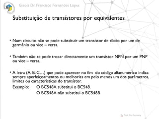Substituição de transístores por equivalentes
• Num circuito não se pode substituir um transístor de silício por um de
germânio ou vice – versa.
• Também não se pode trocar directamente um transístor NPN por um PNP
ou vice – versa.
• A letra (A, B, C…) que pode aparecer no fim do código alfanumérico indica
sempre aperfeiçoamentos ou melhorias em pelo menos um dos parâmetros,
limites ou características do transístor.
Exemplo: O BC548A substitui o BC548.
O BC548A não substitui o BC548B
 