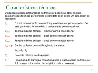 21
Características técnicas
Utilizando o código alfanumérico do transístor podem-se obter as suas
características técnicas por consulta de um data book ou de um data sheet do
fabricante.
IC É a máxima corrente de colector que o transístor pode suportar. Se
este parâmetro for excedido o componente poderá queimar.
VCEO Tensão máxima colector – emissor com a base aberta.
VCBO Tensão máxima colector – base com o emissor aberto.
VEBO Tensão máxima emissor – base com o colector aberto.
hFE ou  Ganho ou factor de amplificação do transístor.
hFE = IC : IB
Pd Potência máxima de dissipação.
fT Frequência de transição (frequência para a qual o ganho do transístor
é 1 ou seja, o transístor não amplifica mais a corrente).
 