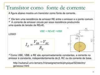 Transístor como fonte de corrente
30
A figura abaixo mostra um transístor como fonte de corrente.
 Ele tem uma resistência de emissor RE entre o emissor e o ponto comum.
 A corrente de emissor circula por essa resistência produzindo
uma queda de tensão de RExIE.
VBE + RExIE =VBB
LOGO
Como VBE, VBB, e RE são aproximadamente constantes, a corrente no
emissor é constante, independentemente de β, RC ou da corrente de base.
http://subaru2.univ-lemans.fr/enseignements/physique/02/electro/
genecour.html
 
