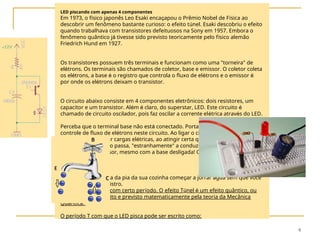 9
LED piscando com apenas 4 componentes
Em 1973, o físico japonês Leo Esaki encaçapou o Prêmio Nobel de Física ao
descobrir um fenômeno bastante curioso: o efeito túnel. Esaki descobriu o efeito
quando trabalhava com transistores defeituosos na Sony em 1957. Embora o
fenômeno quântico já tivesse sido previsto teoricamente pelo físico alemão
Friedrich Hund em 1927.
Os transistores possuem três terminais e funcionam como uma "torneira" de
elétrons. Os terminais são chamados de coletor, base e emissor. O coletor coleta
os elétrons, a base é o registro que controla o fluxo de elétrons e o emissor é
por onde os elétrons deixam o transistor.
O circuito abaixo consiste em 4 componentes eletrônicos: dois resistores, um
capacitor e um transistor. Além é claro, do superstar, LED. Este circuito é
chamado de circuito oscilador, pois faz oscilar a corrente elétrica através do LED.
Perceba que o terminal base não está conectado. Portanto não será feito
controle de fluxo de elétrons neste circuito. Ao ligar o circuito, o capacitor
começa a armazenar cargas elétricas, ao atingir certa quantidade o transistor
que está em paralelo passa, "estranhamente" a conduzir corrente elétrica do
coletor para o emissor, mesmo com a base desligada! Ou seja, com a torneira
fechada.
Algo como a torneira da pia da sua cozinha começar a jorrar água sem que você
tivesse aberto o registro.
Por fim o LED pisca com certo período. O efeito Túnel é um efeito quântico, ou
seja, pode ser descrito e previsto matematicamente pela teoria da Mecânica
Quântica.
O período T com que o LED pisca pode ser escrito como:
 