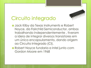 Circuito integrado	Jack Kilby da Texas Instruments e Robert Noyce, da FairchildSemiconductor, ambos trabalhando independentemente , tiveram a ideia de integrar diversos transistores em um único encapsulamento, dando origem ao Circuito Integrado (CI).Robert Noyce fundaria a Intel junto com Gordon Moore em 1968