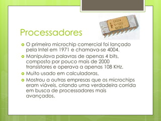 ProcessadoresO primeiro microchip comercial foi lançado pela Intel em 1971 e chamava-se 4004. Manipulava palavras de apenas 4 bits, composto por pouco mais de 2000 transístores e operava a apenas 108 KHz.Muito usado em calculadoras, Mostrou a outras empresas que os microchips eram viáveis, criando uma verdadeira corrida em busca de processadores mais avançados.