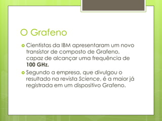 O GrafenoCientistas da IBM apresentaram um novo transístor de composto de Grafeno, capaz de alcançar uma frequência de 100 GHz.Segundo a empresa, que divulgou o resultado na revista Science, é a maior já registrada em um dispositivo Grafeno.