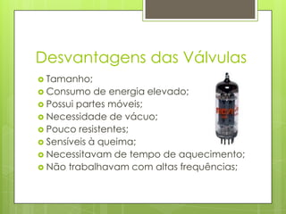 Desvantagens das VálvulasTamanho;Consumo de energia elevado;Possui partes móveis; Necessidade de vácuo;Pouco resistentes;Sensíveis à queima;Necessitavam de tempo de aquecimento;Não trabalhavam com altas frequências;