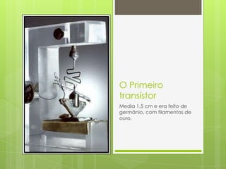 O Primeiro transístorMedia 1,5 cm e era feito de germânio, com filamentos de ouro.