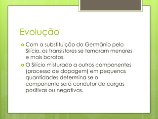 EvoluçãoCom a substituição do Germânio pelo Silício, os transístores se tornaram menores e mais baratos.O Silício misturado a outros componentes (processo de dopagem) em pequenas quantidades determina se o componente será condutor de cargas positivas ou negativas. 
