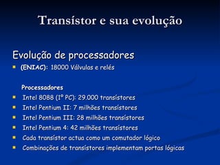 Transístor e sua evolução Evolução de processadores (ENIAC):  18000 Válvulas e relés Processadores Intel 8088 (1º PC): 29.000 transístores Intel Pentium II: 7 milhões transístores Intel Pentium III: 28 milhões transístores Intel Pentium 4: 42 milhões transístores Cada transístor actua como um comutador lógico Combinações de transístores implementam portas lógicas 