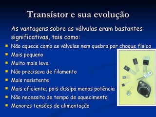 Transístor e sua evolução As vantagens sobre as válvulas eram bastantes significativas, tais como: Não aquece como as válvulas nem quebra por choque físico Mais pequeno Muito mais leve  Não precisava de filamento  Mais resistente  Mais eficiente, pois dissipa menos potência  Não necessita de tempo de aquecimento  Menores tensões de alimentação 
