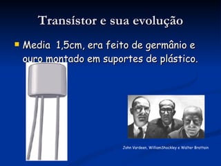 Transístor e sua evolução Media  1,5cm, era feito de germânio e ouro montado em suportes de plástico. John Vardeen, WilliamShockley e Walter Brattain  