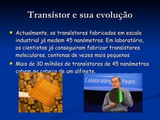 Transístor e sua evolução Actualmente, os transístores fabricados em escala industrial já medem 45 nanómetros. Em laboratório, os cientistas já conseguiram fabricar transístores moleculares, centenas de vezes mais pequenos Mais de 30 milhões de transístores de 45 nanómetros cabem na cabeça de um alfinete.  
