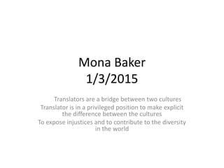 Mona Baker
1/3/2015
Translators are a bridge between two cultures
Translator is in a privileged position to make explicit
the difference between the cultures
To expose injustices and to contribute to the diversity
in the world
 