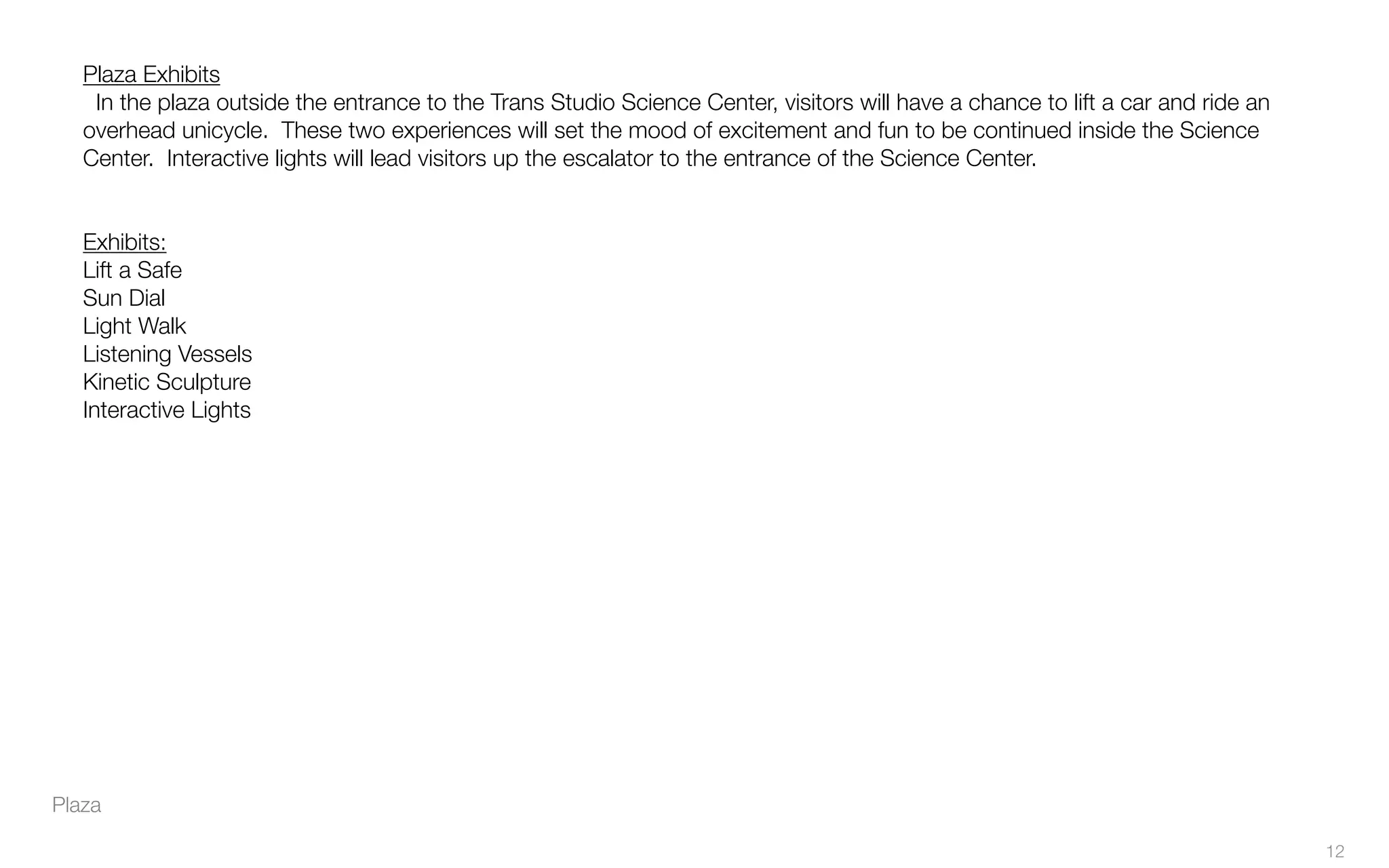 Plaza
Plaza Exhibits
In the plaza outside the entrance to the Trans Studio Science Center, visitors will have a chance to lift a car and ride an
overhead unicycle. These two experiences will set the mood of excitement and fun to be continued inside the Science
Center. Interactive lights will lead visitors up the escalator to the entrance of the Science Center.
Exhibits:
Lift a Safe
Sun Dial
Light Walk
Listening Vessels
Kinetic Sculpture
Interactive Lights
12
 