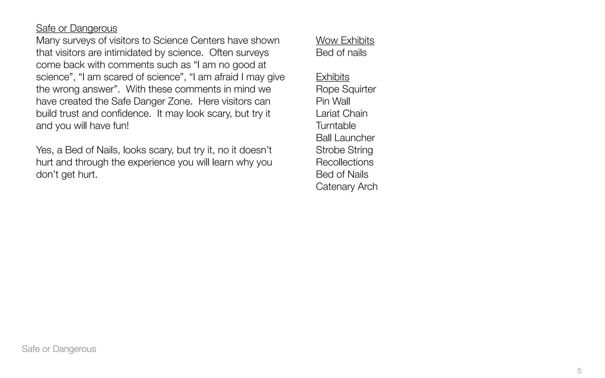 Safe or Dangerous
Safe or Dangerous
Many surveys of visitors to Science Centers have shown
that visitors are intimidated by science. Often surveys
come back with comments such as “I am no good at
science”, “I am scared of science”, “I am afraid I may give
the wrong answer”. With these comments in mind we
have created the Safe Danger Zone. Here visitors can
build trust and conﬁdence. It may look scary, but try it
and you will have fun!
Yes, a Bed of Nails, looks scary, but try it, no it doesn’t
hurt and through the experience you will learn why you
don’t get hurt.
Wow Exhibits
Bed of nails
Exhibits
Rope Squirter
Pin Wall
Lariat Chain
Turntable
Ball Launcher
Strobe String
Recollections
Bed of Nails
Catenary Arch
5
 