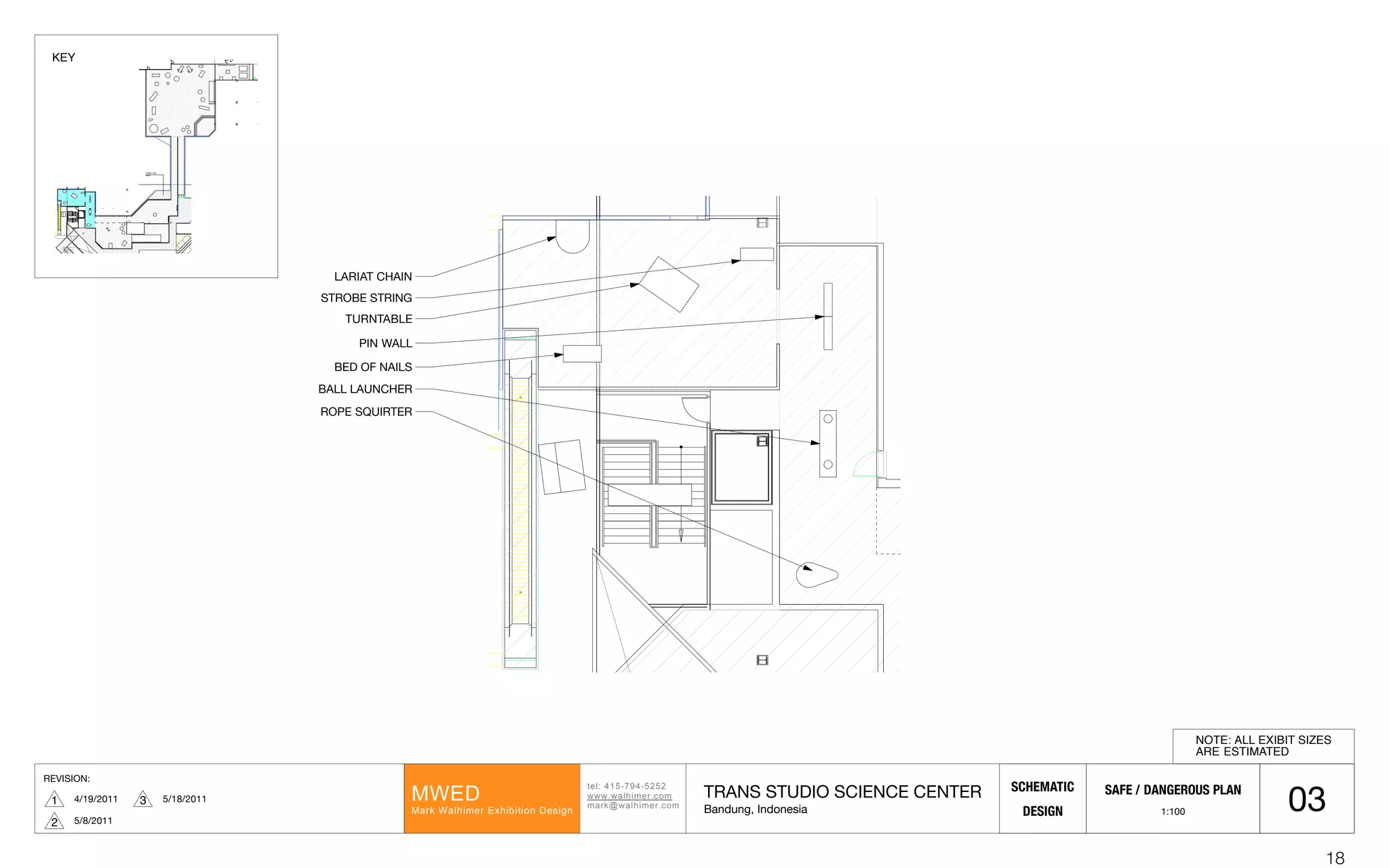 REVISION:
4/19/20111 ! ! ! ! ! ! !! !
"#$%!&'()*+&)(,(,!
---.-/$012#3.452!
2/367-/$012#3.452!
89:;!
8/36!9/$012#3!:<01=1"15>!;#?1@>!
SCHEMATIC
DESIGN
TRANS STUDIO SCIENCE CENTER
Bandung, Indonesia
5/8/20112
5/18/20113
UP FROM THEME PARK
LEVEL
(TO SCIENCE CENTER)
LARIAT CHAIN
TURNTABLE
BED OF NAILS
STROBE STRING
ROPE SQUIRTER
BALL LAUNCHER
03
NOTE: ALL EXIBIT SIZES
ARE ESTIMATED
PIN WALL
SAFE / DANGEROUS PLAN
1:100
UP FROM THEME PARK
LEVEL
(TO SCIENCE CENTER)
DOWN TO THEME PARK
LEVEL
(EXIT FROM SCIENCE
CENTER)
EXIT
±0.00
( INTERIOR BY TRANS
STUDIO )
DUNIA LAIN
AREA
KEY
18
 