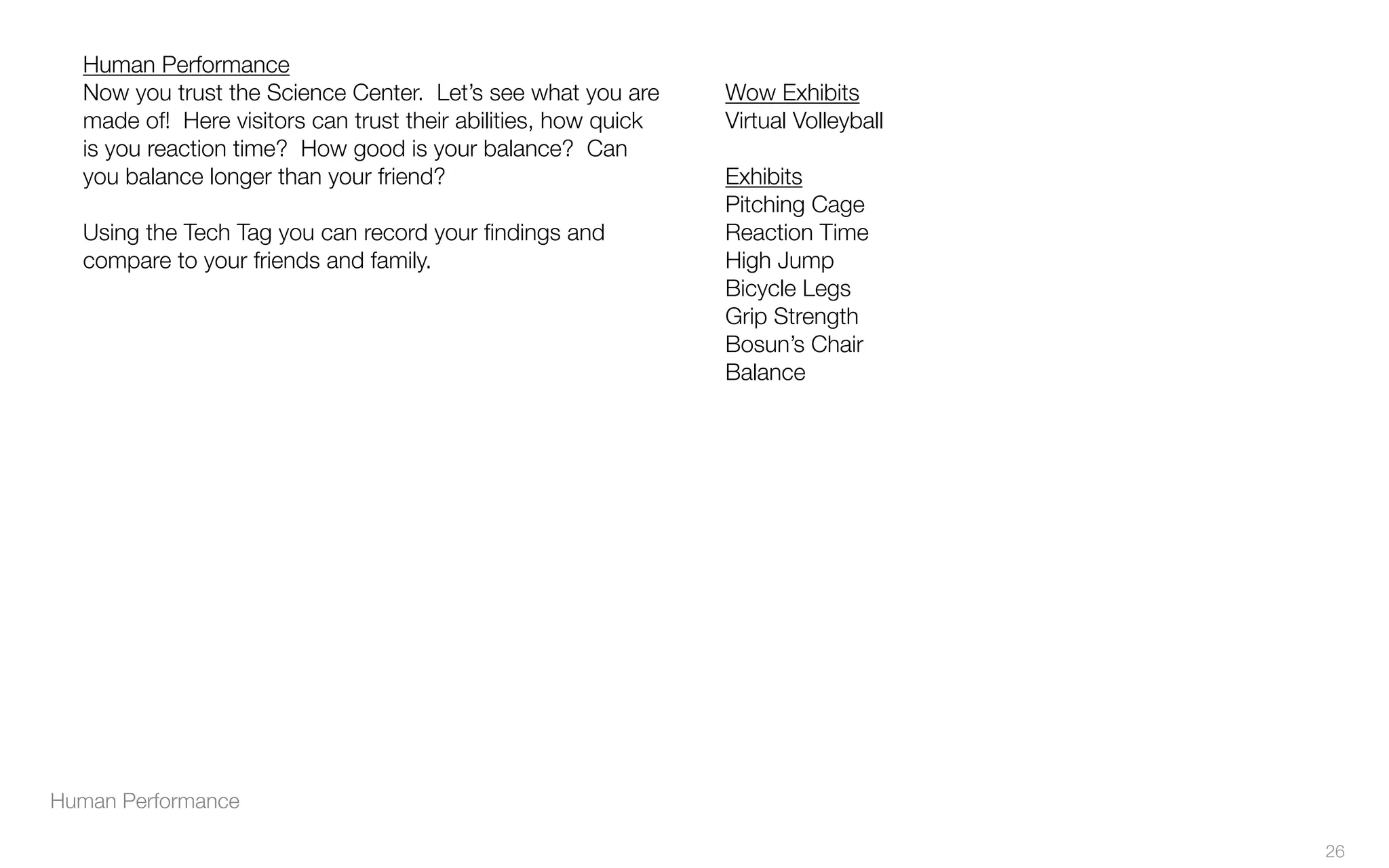 Human Performance
Human Performance
Now you trust the Science Center. Let’s see what you are
made of! Here visitors can trust their abilities, how quick
is you reaction time? How good is your balance? Can
you balance longer than your friend?
Using the Tech Tag you can record your ﬁndings and
compare to your friends and family.
Wow Exhibits
Virtual Volleyball
Exhibits
Pitching Cage
Reaction Time
High Jump
Bicycle Legs
Grip Strength
Bosun’s Chair
Balance
26
 