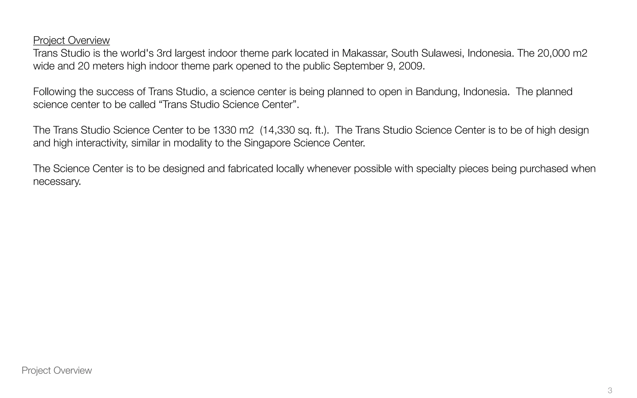 Project Overview
Project Overview
Trans Studio is the world's 3rd largest indoor theme park located in Makassar, South Sulawesi, Indonesia. The 20,000 m2
wide and 20 meters high indoor theme park opened to the public September 9, 2009.
Following the success of Trans Studio, a science center is being planned to open in Bandung, Indonesia. The planned
science center to be called “Trans Studio Science Center”.
The Trans Studio Science Center to be 1330 m2 (14,330 sq. ft.). The Trans Studio Science Center is to be of high design
and high interactivity, similar in modality to the Singapore Science Center.
The Science Center is to be designed and fabricated locally whenever possible with specialty pieces being purchased when
necessary.
3
 