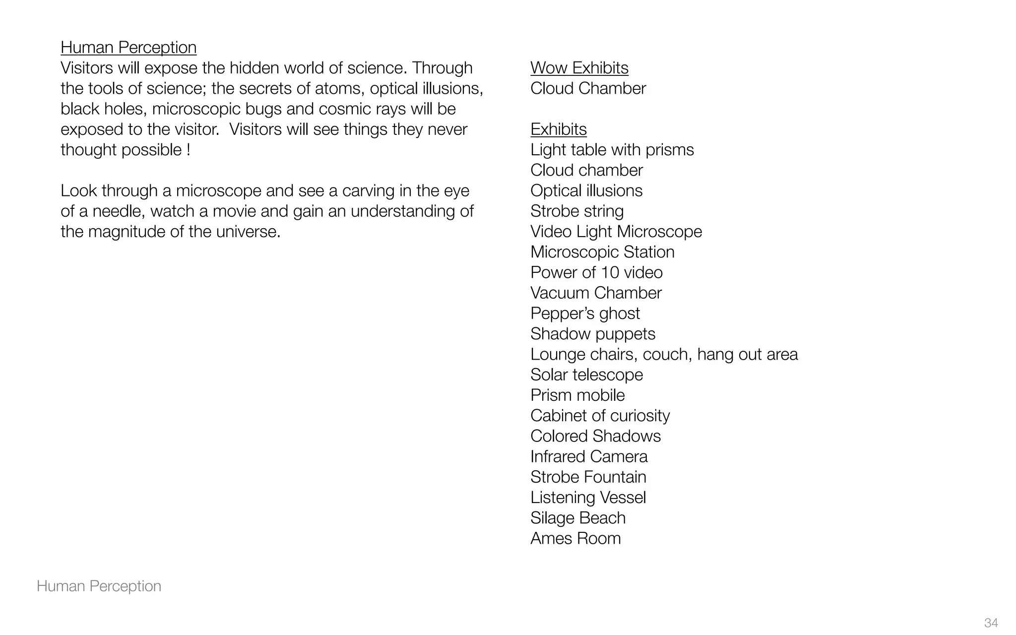 Human Perception
Human Perception
Visitors will expose the hidden world of science. Through
the tools of science; the secrets of atoms, optical illusions,
black holes, microscopic bugs and cosmic rays will be
exposed to the visitor.  Visitors will see things they never
thought possible !
Look through a microscope and see a carving in the eye
of a needle, watch a movie and gain an understanding of
the magnitude of the universe.
Wow Exhibits
Cloud Chamber
Exhibits
Light table with prisms
Cloud chamber
Optical illusions
Strobe string
Video Light Microscope
Microscopic Station
Power of 10 video
Vacuum Chamber
Pepper’s ghost
Shadow puppets
Lounge chairs, couch, hang out area
Solar telescope
Prism mobile
Cabinet of curiosity
Colored Shadows
Infrared Camera
Strobe Fountain
Listening Vessel
Silage Beach
Ames Room
34
 