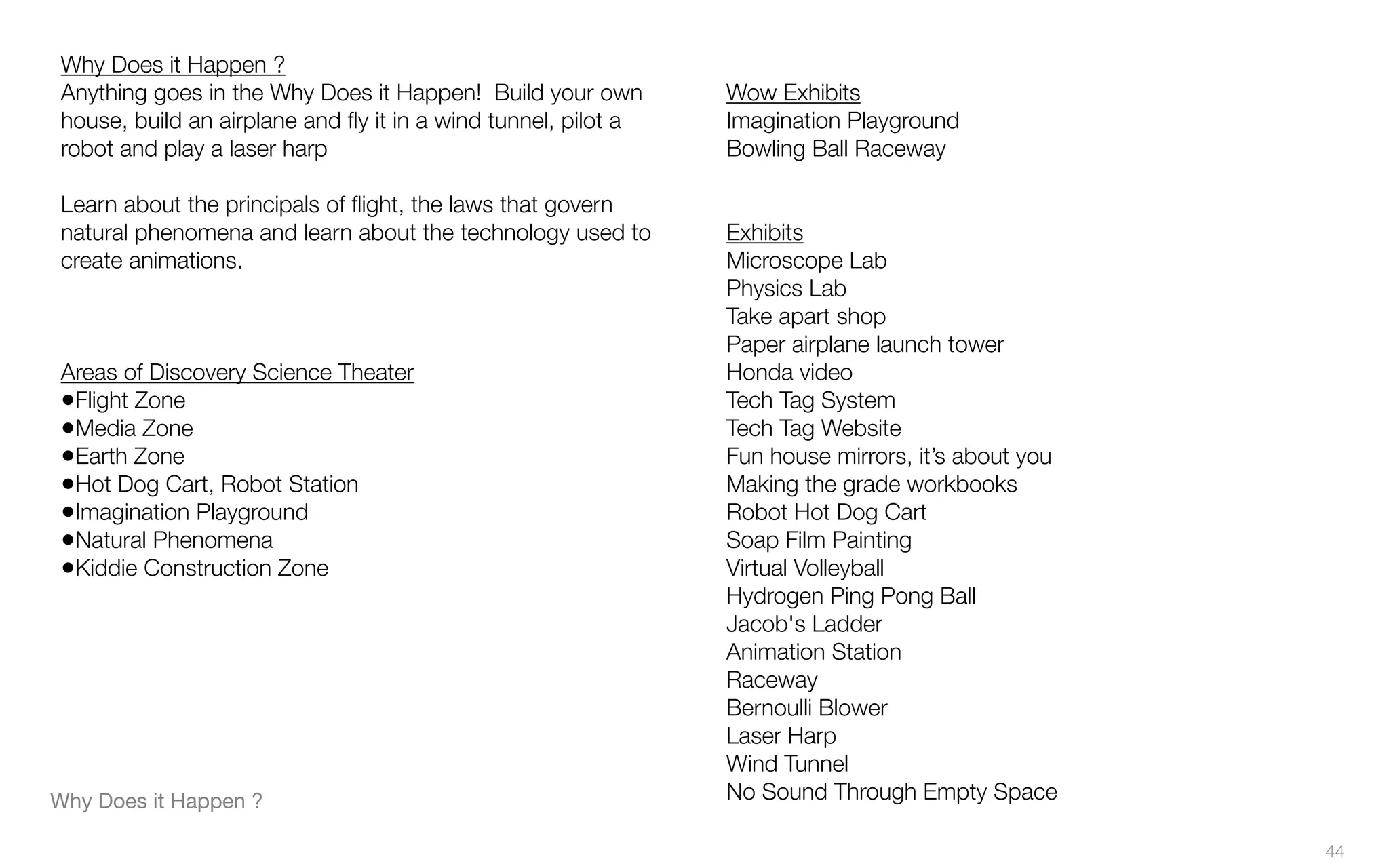 Why Does it Happen ?
Anything goes in the Why Does it Happen! Build your own
house, build an airplane and ﬂy it in a wind tunnel, pilot a
robot and play a laser harp
Learn about the principals of ﬂight, the laws that govern
natural phenomena and learn about the technology used to
create animations.
Areas of Discovery Science Theater
•Flight Zone
•Media Zone
•Earth Zone
•Hot Dog Cart, Robot Station
•Imagination Playground
•Natural Phenomena
•Kiddie Construction Zone
Wow Exhibits
Imagination Playground
Bowling Ball Raceway
Exhibits
Microscope Lab
Physics Lab
Take apart shop
Paper airplane launch tower
Honda video
Tech Tag System
Tech Tag Website
Fun house mirrors, it’s about you
Making the grade workbooks
Robot Hot Dog Cart
Soap Film Painting
Virtual Volleyball
Hydrogen Ping Pong Ball
Jacob's Ladder
Animation Station
Raceway
Bernoulli Blower
Laser Harp
Wind Tunnel
No Sound Through Empty SpaceWhy Does it Happen ?
44
 