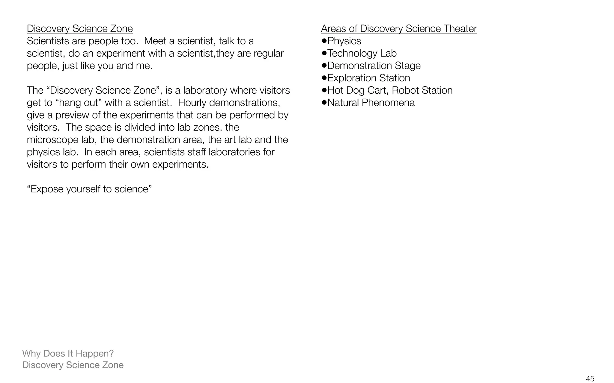 Why Does It Happen?
Discovery Science Zone
Discovery Science Zone
Scientists are people too.  Meet a scientist, talk to a
scientist, do an experiment with a scientist,they are regular
people, just like you and me.
The “Discovery Science Zone”, is a laboratory where visitors
get to “hang out” with a scientist.  Hourly demonstrations,
give a preview of the experiments that can be performed by
visitors.  The space is divided into lab zones, the
microscope lab, the demonstration area, the art lab and the
physics lab.  In each area, scientists staff laboratories for
visitors to perform their own experiments.
“Expose yourself to science”
Areas of Discovery Science Theater
•Physics
•Technology Lab
•Demonstration Stage
•Exploration Station
•Hot Dog Cart, Robot Station
•Natural Phenomena
45
 